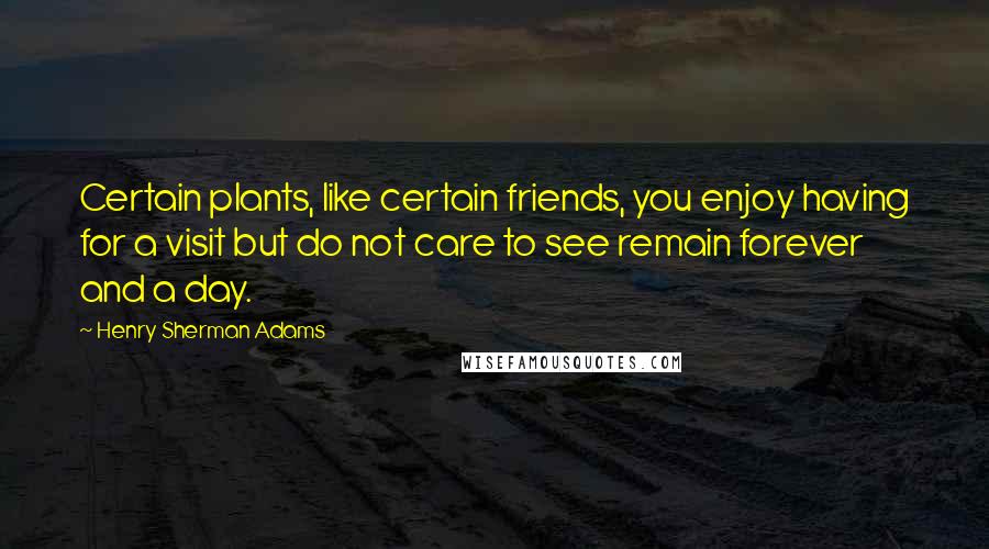 Henry Sherman Adams Quotes: Certain plants, like certain friends, you enjoy having for a visit but do not care to see remain forever and a day.