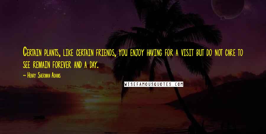 Henry Sherman Adams Quotes: Certain plants, like certain friends, you enjoy having for a visit but do not care to see remain forever and a day.