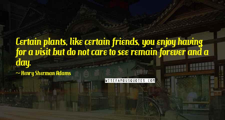 Henry Sherman Adams Quotes: Certain plants, like certain friends, you enjoy having for a visit but do not care to see remain forever and a day.