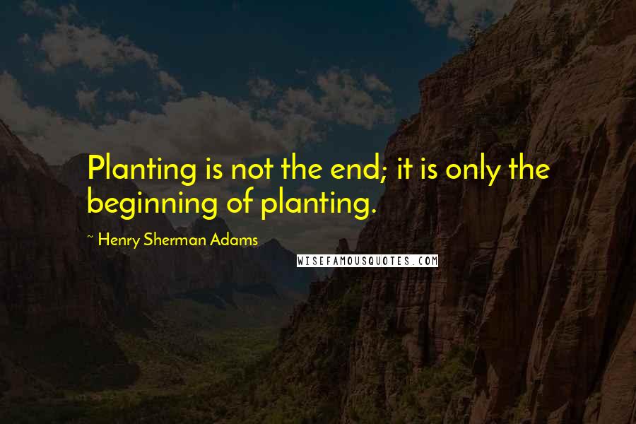 Henry Sherman Adams Quotes: Planting is not the end; it is only the beginning of planting.