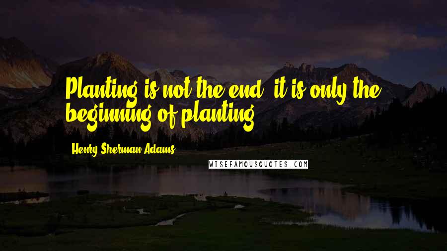 Henry Sherman Adams Quotes: Planting is not the end; it is only the beginning of planting.