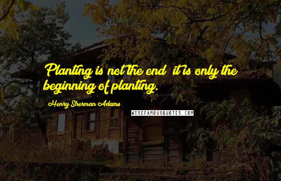 Henry Sherman Adams Quotes: Planting is not the end; it is only the beginning of planting.