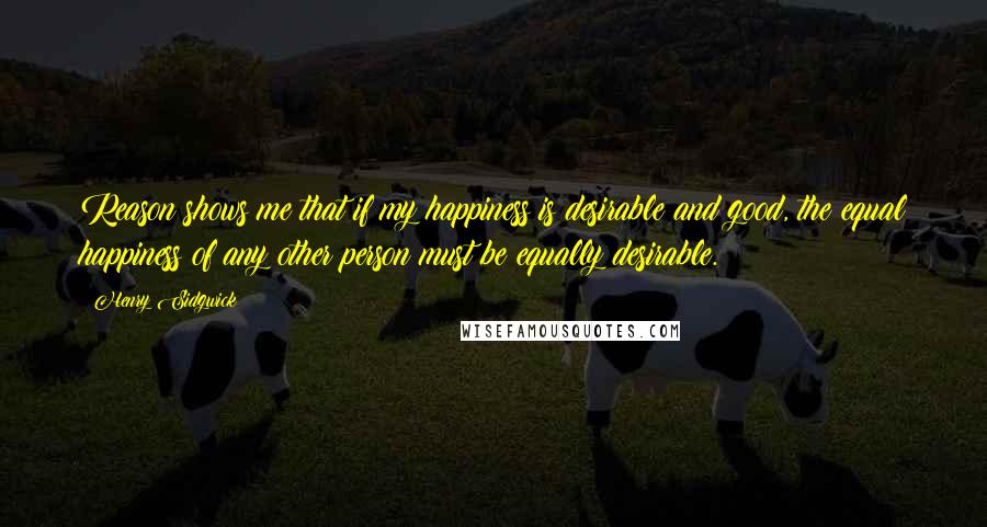 Henry Sidgwick Quotes: Reason shows me that if my happiness is desirable and good, the equal happiness of any other person must be equally desirable.