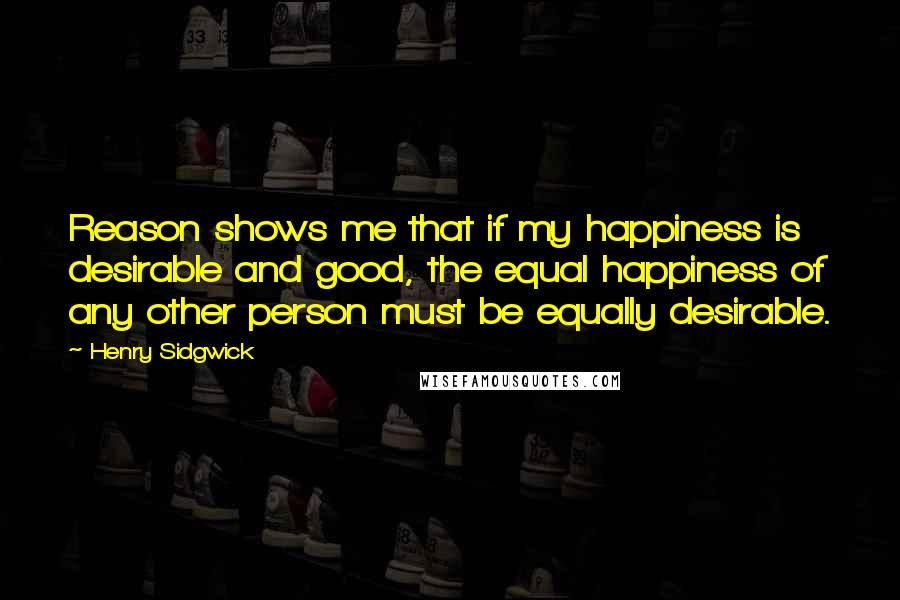 Henry Sidgwick Quotes: Reason shows me that if my happiness is desirable and good, the equal happiness of any other person must be equally desirable.