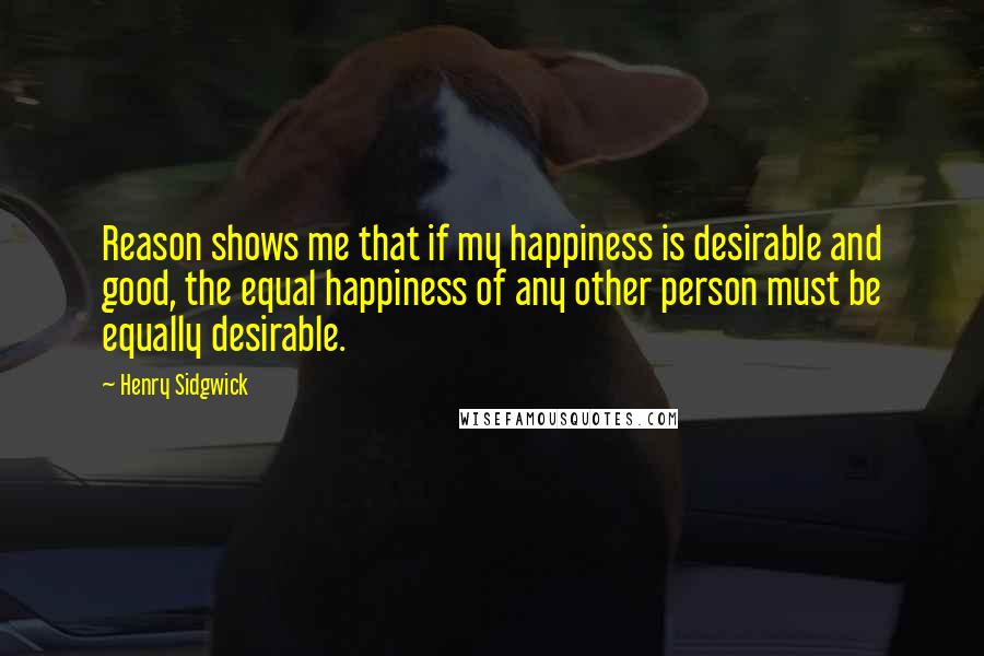 Henry Sidgwick Quotes: Reason shows me that if my happiness is desirable and good, the equal happiness of any other person must be equally desirable.