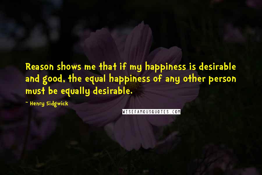 Henry Sidgwick Quotes: Reason shows me that if my happiness is desirable and good, the equal happiness of any other person must be equally desirable.