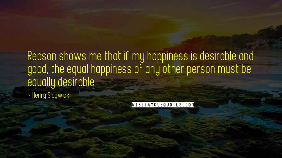 Henry Sidgwick Quotes: Reason shows me that if my happiness is desirable and good, the equal happiness of any other person must be equally desirable.