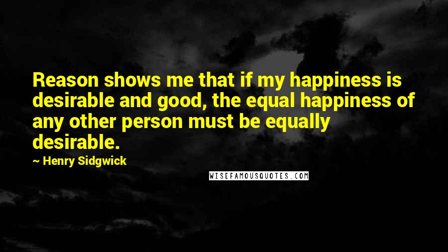 Henry Sidgwick Quotes: Reason shows me that if my happiness is desirable and good, the equal happiness of any other person must be equally desirable.