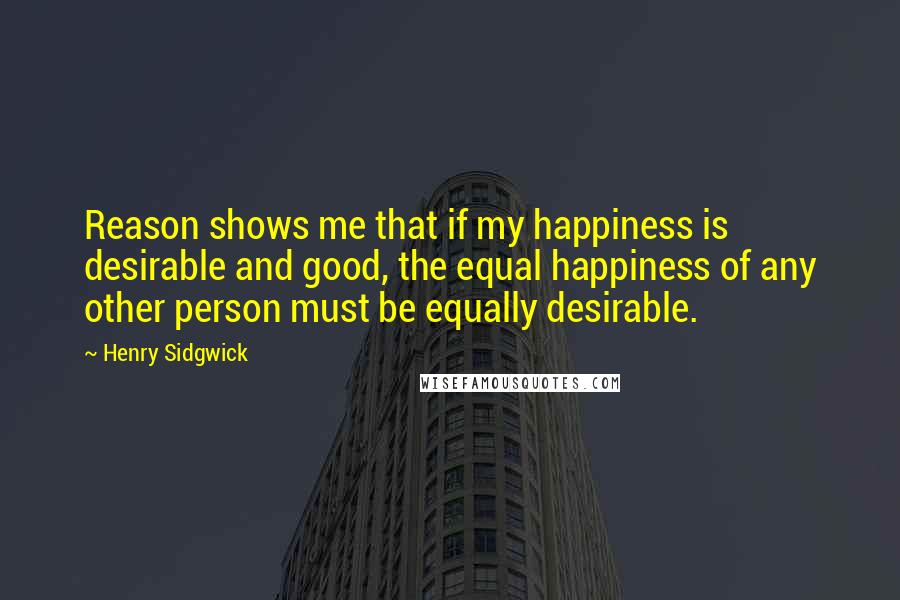 Henry Sidgwick Quotes: Reason shows me that if my happiness is desirable and good, the equal happiness of any other person must be equally desirable.