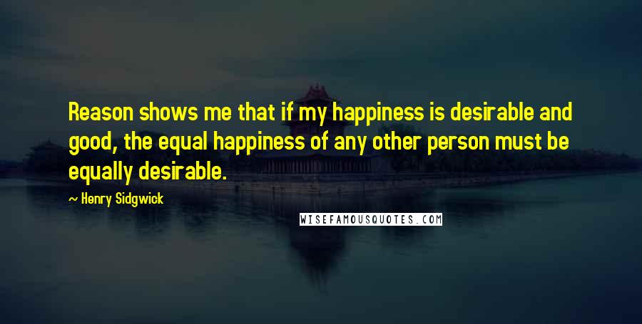 Henry Sidgwick Quotes: Reason shows me that if my happiness is desirable and good, the equal happiness of any other person must be equally desirable.