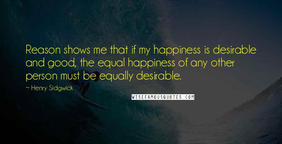 Henry Sidgwick Quotes: Reason shows me that if my happiness is desirable and good, the equal happiness of any other person must be equally desirable.