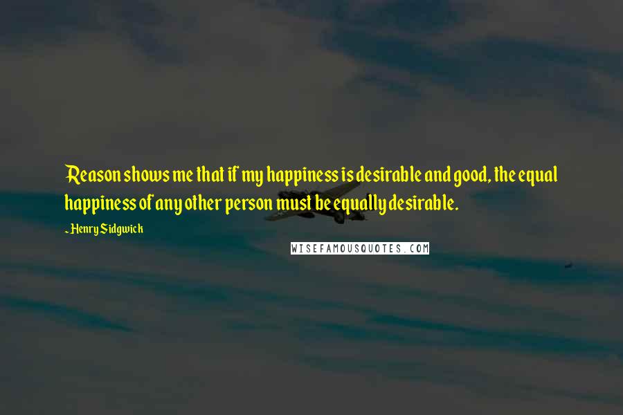 Henry Sidgwick Quotes: Reason shows me that if my happiness is desirable and good, the equal happiness of any other person must be equally desirable.