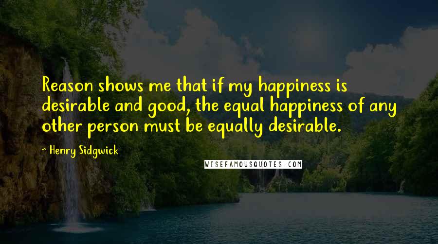 Henry Sidgwick Quotes: Reason shows me that if my happiness is desirable and good, the equal happiness of any other person must be equally desirable.