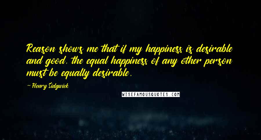 Henry Sidgwick Quotes: Reason shows me that if my happiness is desirable and good, the equal happiness of any other person must be equally desirable.