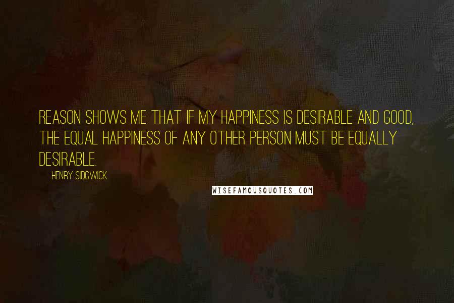 Henry Sidgwick Quotes: Reason shows me that if my happiness is desirable and good, the equal happiness of any other person must be equally desirable.
