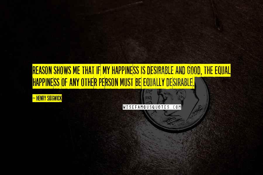 Henry Sidgwick Quotes: Reason shows me that if my happiness is desirable and good, the equal happiness of any other person must be equally desirable.