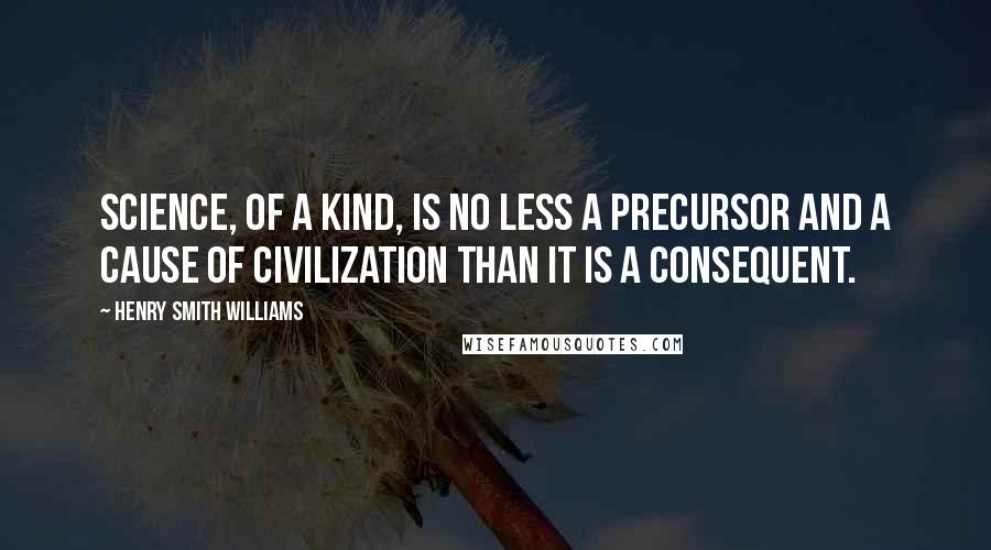 Henry Smith Williams Quotes: science, of a kind, is no less a precursor and a cause of civilization than it is a consequent.