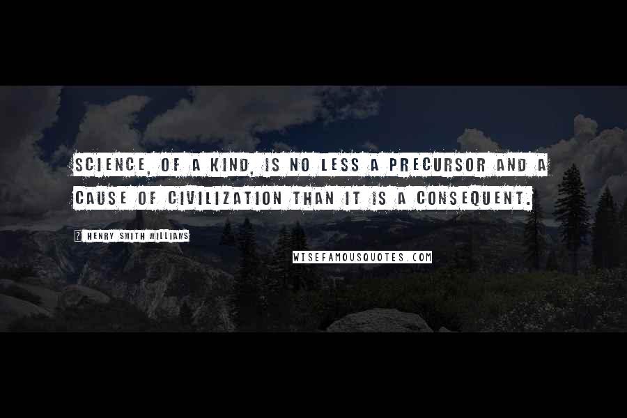 Henry Smith Williams Quotes: science, of a kind, is no less a precursor and a cause of civilization than it is a consequent.