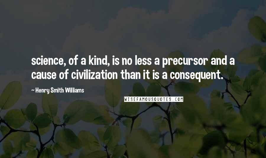 Henry Smith Williams Quotes: science, of a kind, is no less a precursor and a cause of civilization than it is a consequent.