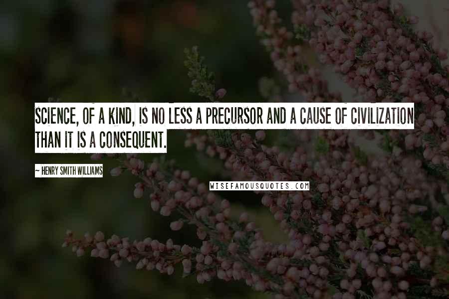 Henry Smith Williams Quotes: science, of a kind, is no less a precursor and a cause of civilization than it is a consequent.