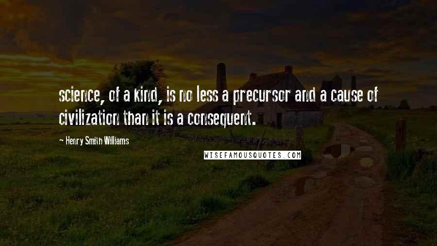 Henry Smith Williams Quotes: science, of a kind, is no less a precursor and a cause of civilization than it is a consequent.