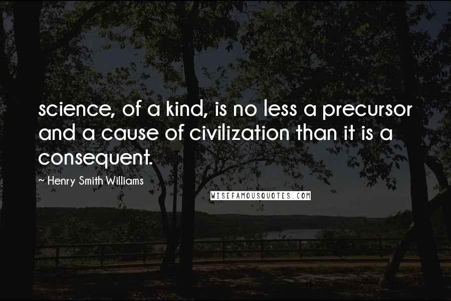 Henry Smith Williams Quotes: science, of a kind, is no less a precursor and a cause of civilization than it is a consequent.