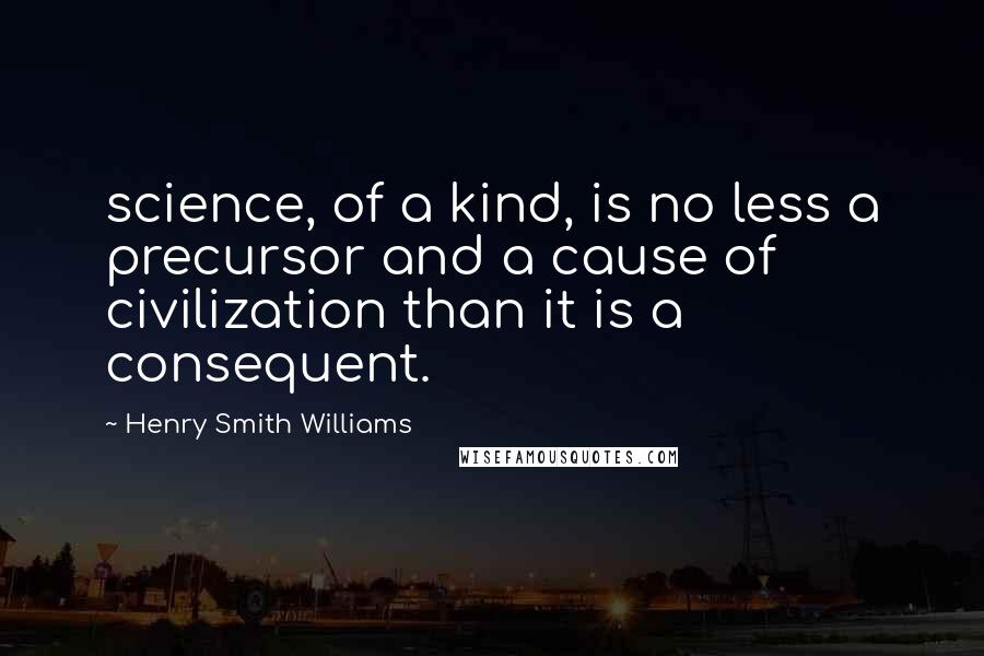 Henry Smith Williams Quotes: science, of a kind, is no less a precursor and a cause of civilization than it is a consequent.