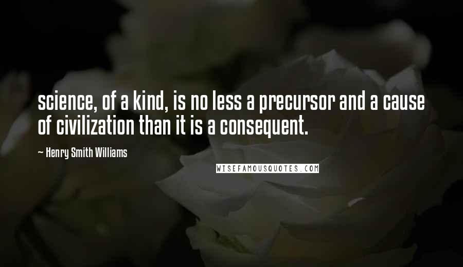Henry Smith Williams Quotes: science, of a kind, is no less a precursor and a cause of civilization than it is a consequent.