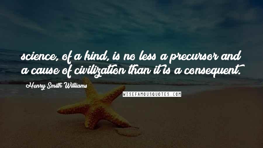 Henry Smith Williams Quotes: science, of a kind, is no less a precursor and a cause of civilization than it is a consequent.