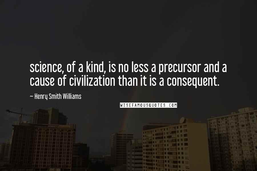 Henry Smith Williams Quotes: science, of a kind, is no less a precursor and a cause of civilization than it is a consequent.