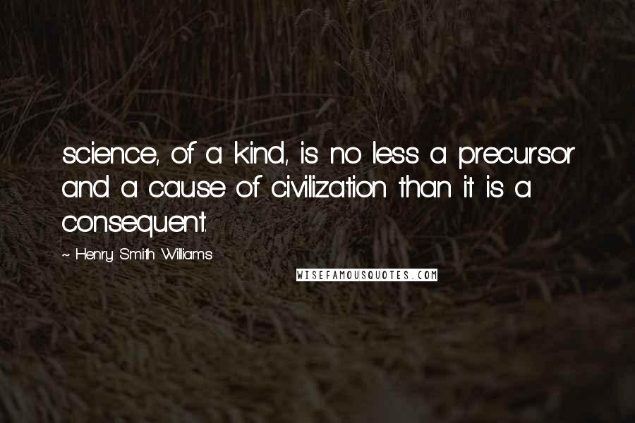 Henry Smith Williams Quotes: science, of a kind, is no less a precursor and a cause of civilization than it is a consequent.