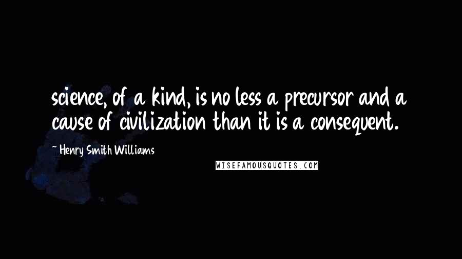 Henry Smith Williams Quotes: science, of a kind, is no less a precursor and a cause of civilization than it is a consequent.
