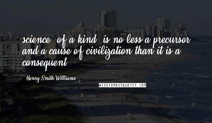 Henry Smith Williams Quotes: science, of a kind, is no less a precursor and a cause of civilization than it is a consequent.