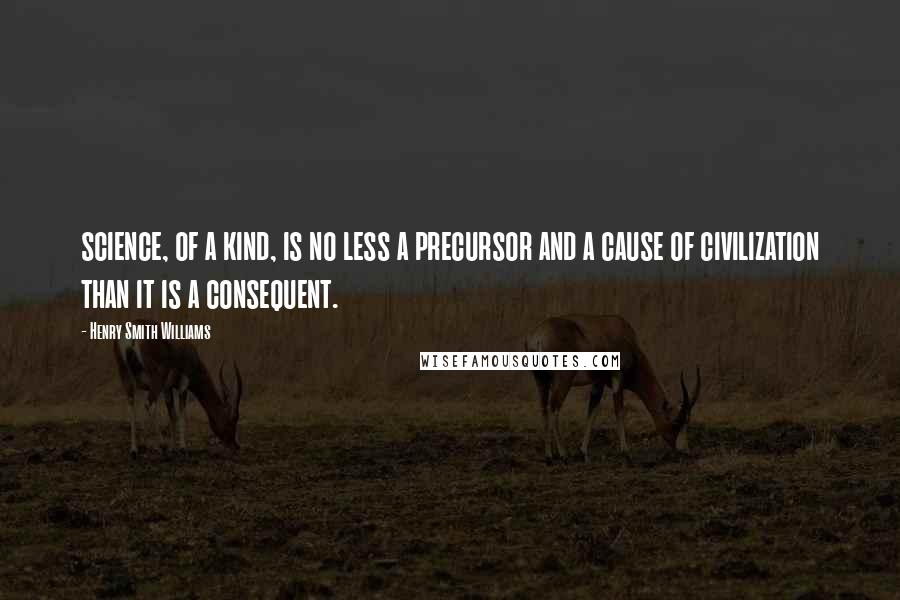 Henry Smith Williams Quotes: science, of a kind, is no less a precursor and a cause of civilization than it is a consequent.