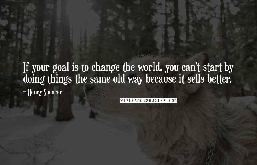 Henry Spencer Quotes: If your goal is to change the world, you can't start by doing things the same old way because it sells better.