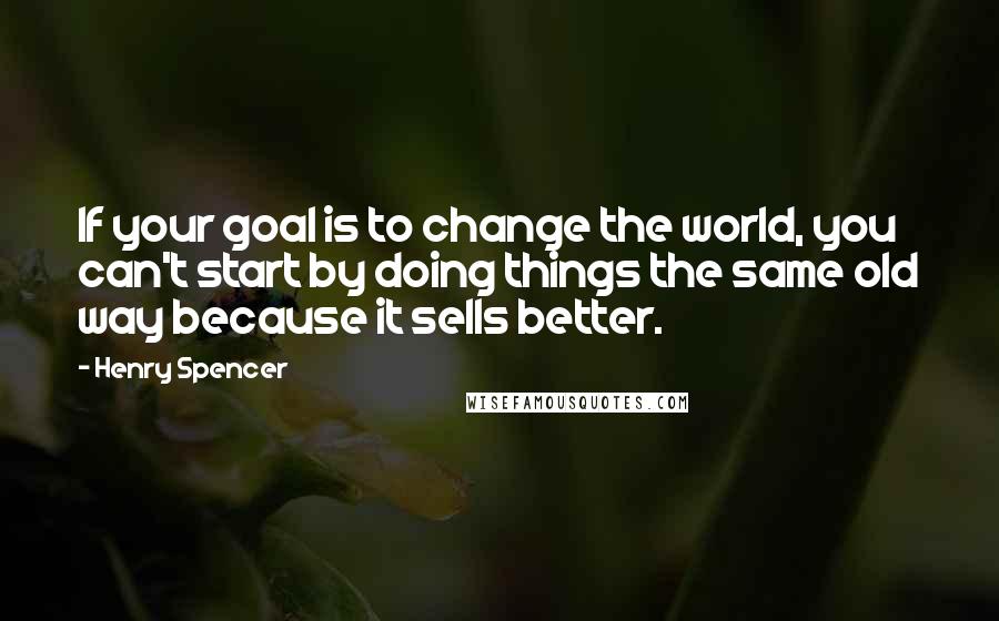 Henry Spencer Quotes: If your goal is to change the world, you can't start by doing things the same old way because it sells better.