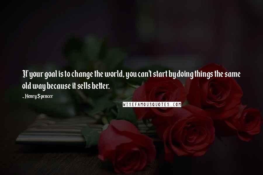 Henry Spencer Quotes: If your goal is to change the world, you can't start by doing things the same old way because it sells better.