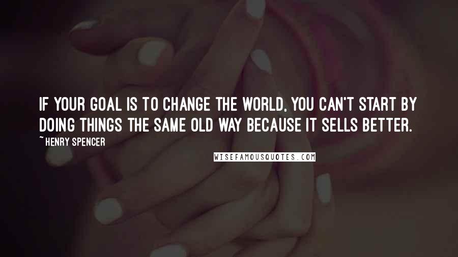 Henry Spencer Quotes: If your goal is to change the world, you can't start by doing things the same old way because it sells better.