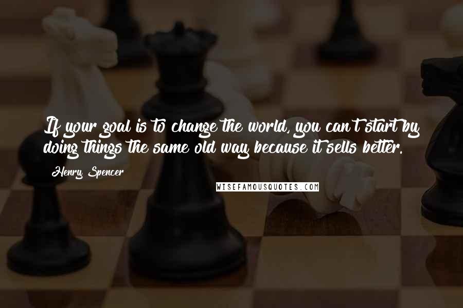 Henry Spencer Quotes: If your goal is to change the world, you can't start by doing things the same old way because it sells better.