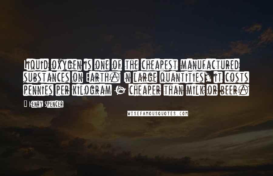 Henry Spencer Quotes: Liquid oxygen is one of the cheapest manufactured substances on Earth. In large quantities, it costs pennies per kilogram - cheaper than milk or beer.