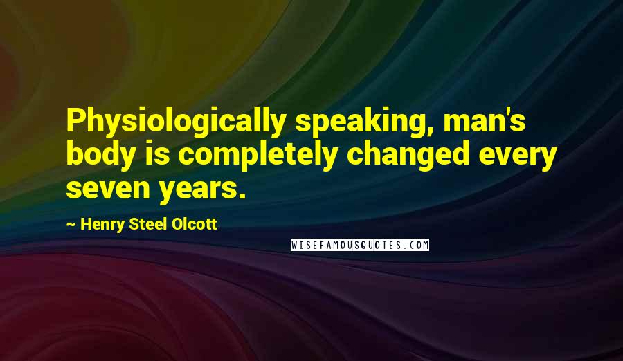 Henry Steel Olcott Quotes: Physiologically speaking, man's body is completely changed every seven years.