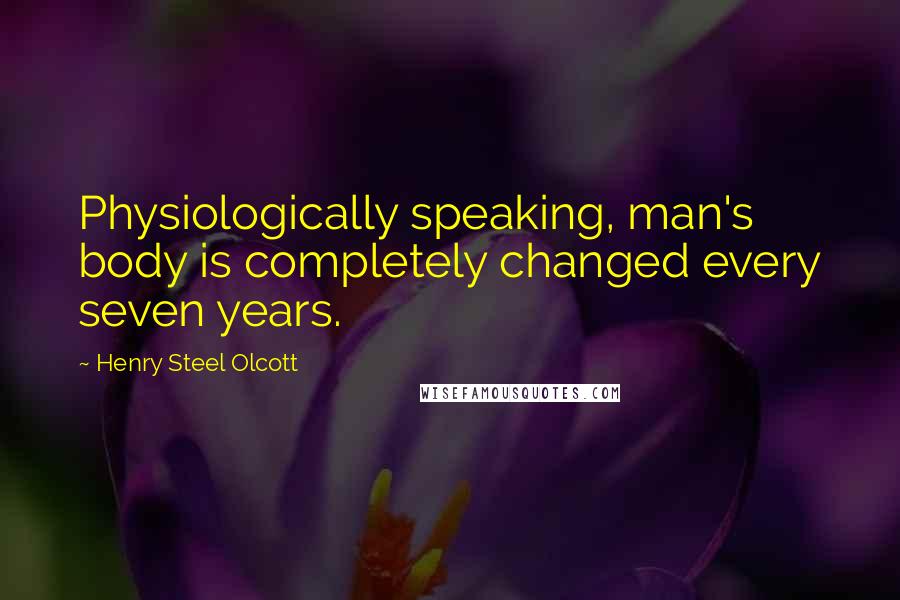 Henry Steel Olcott Quotes: Physiologically speaking, man's body is completely changed every seven years.