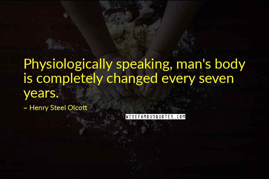 Henry Steel Olcott Quotes: Physiologically speaking, man's body is completely changed every seven years.