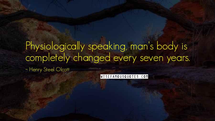 Henry Steel Olcott Quotes: Physiologically speaking, man's body is completely changed every seven years.