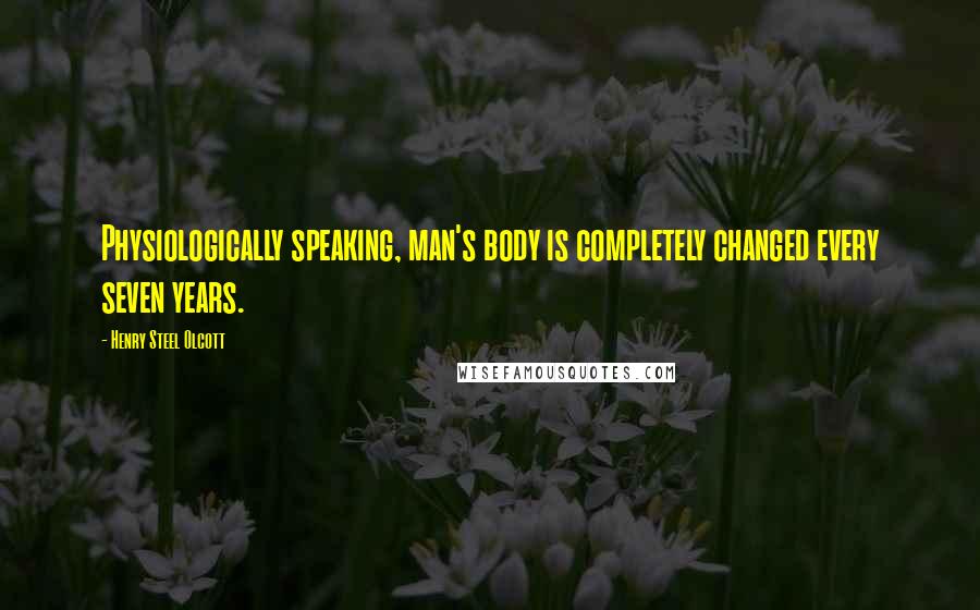 Henry Steel Olcott Quotes: Physiologically speaking, man's body is completely changed every seven years.