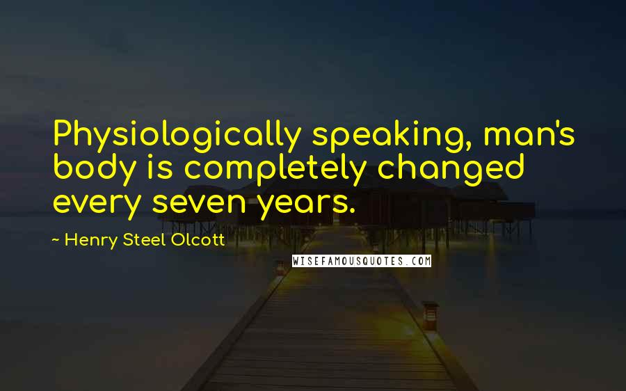 Henry Steel Olcott Quotes: Physiologically speaking, man's body is completely changed every seven years.