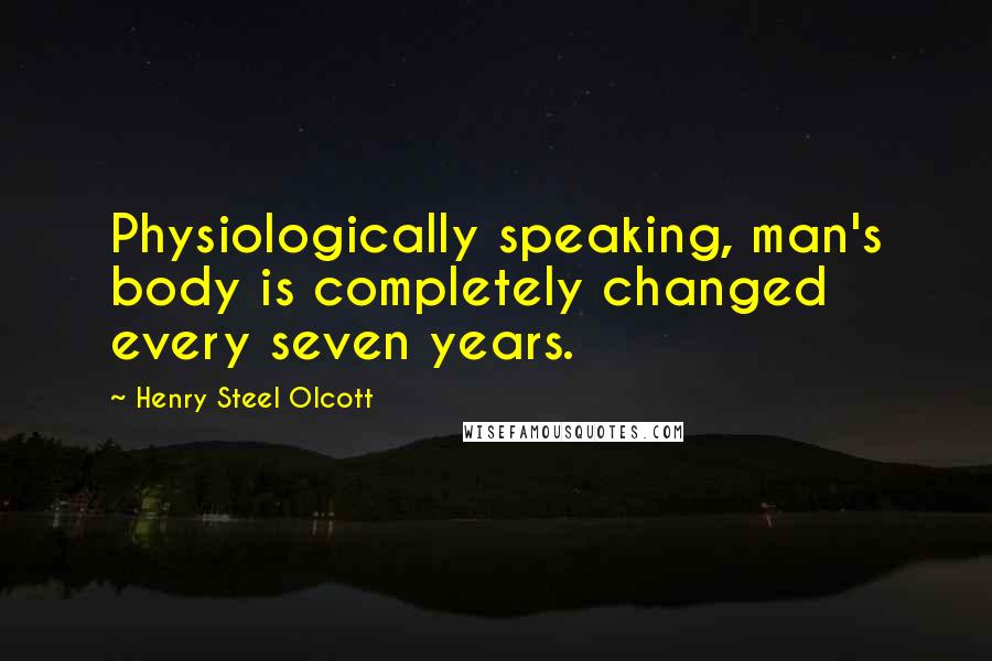 Henry Steel Olcott Quotes: Physiologically speaking, man's body is completely changed every seven years.