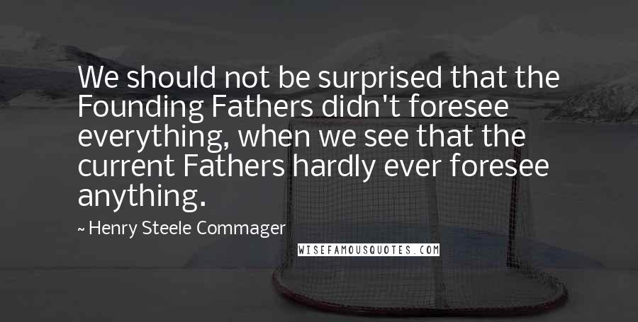 Henry Steele Commager Quotes: We should not be surprised that the Founding Fathers didn't foresee everything, when we see that the current Fathers hardly ever foresee anything.