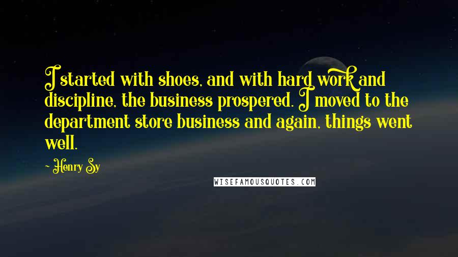 Henry Sy Quotes: I started with shoes, and with hard work and discipline, the business prospered. I moved to the department store business and again, things went well.