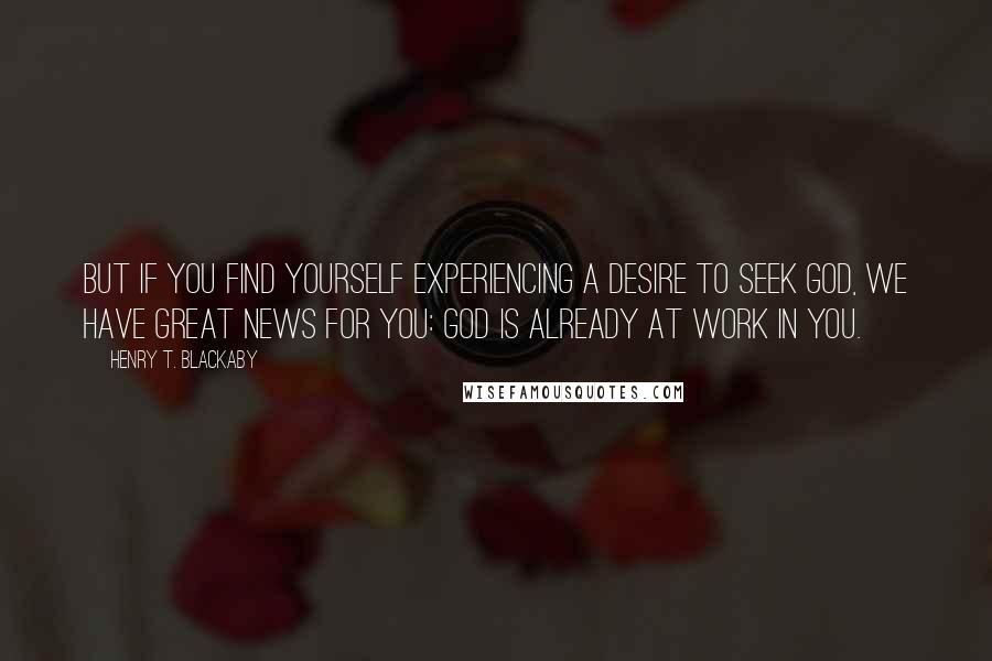 Henry T. Blackaby Quotes: But if you find yourself experiencing a desire to seek God, we have great news for you: God is already at work in you.